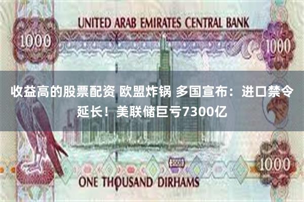 收益高的股票配资 欧盟炸锅 多国宣布：进口禁令延长！美联储巨亏7300亿