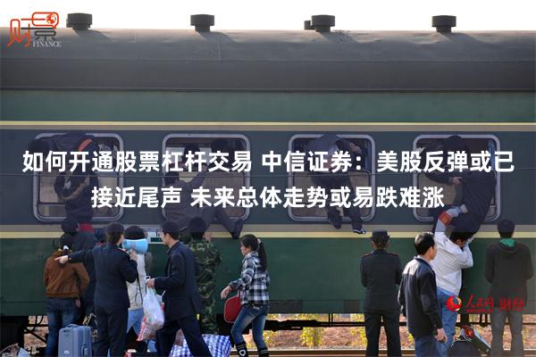 如何开通股票杠杆交易 中信证券：美股反弹或已接近尾声 未来总体走势或易跌难涨