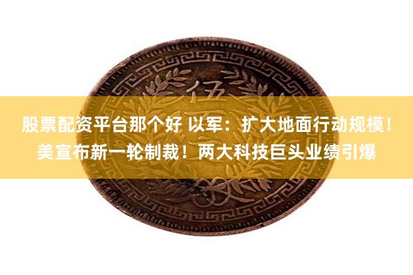 股票配资平台那个好 以军：扩大地面行动规模！美宣布新一轮制裁！两大科技巨头业绩引爆