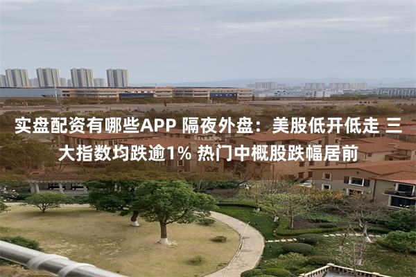 实盘配资有哪些APP 隔夜外盘：美股低开低走 三大指数均跌逾1% 热门中概股跌幅居前