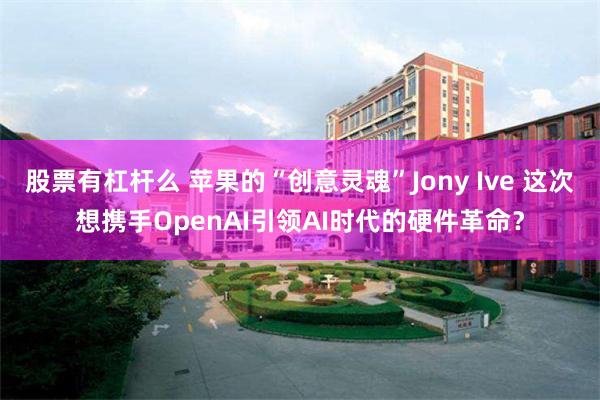 股票有杠杆么 苹果的“创意灵魂”Jony Ive 这次想携手OpenAI引领AI时代的硬件革命？