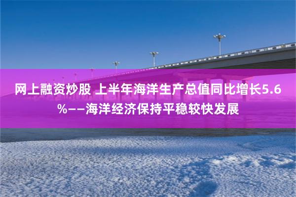 网上融资炒股 上半年海洋生产总值同比增长5.6%——海洋经济保持平稳较快发展