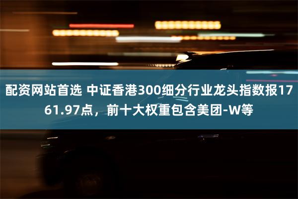 配资网站首选 中证香港300细分行业龙头指数报1761.97点，前十大权重包含美团-W等