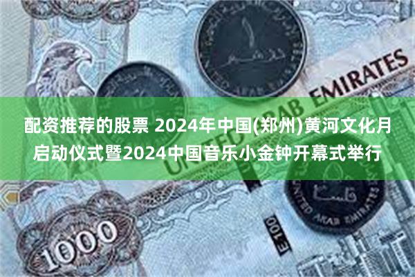 配资推荐的股票 2024年中国(郑州)黄河文化月启动仪式暨2024中国音乐小金钟开幕式举行