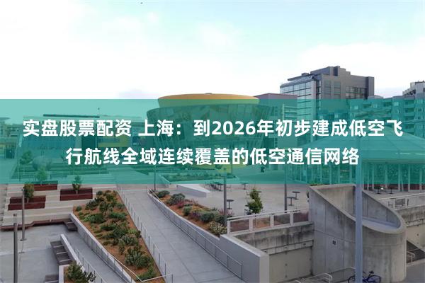 实盘股票配资 上海：到2026年初步建成低空飞行航线全域连续覆盖的低空通信网络