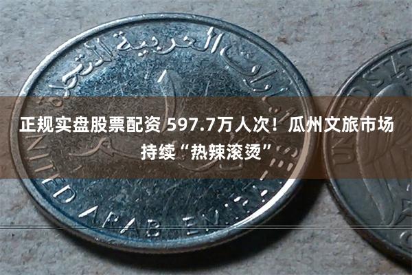 正规实盘股票配资 597.7万人次！瓜州文旅市场持续“热辣滚烫”