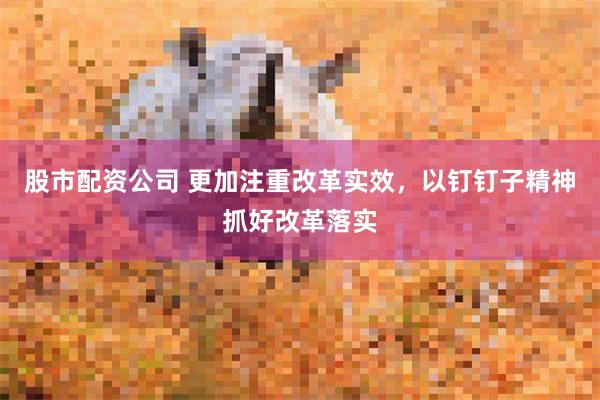 股市配资公司 更加注重改革实效，以钉钉子精神抓好改革落实