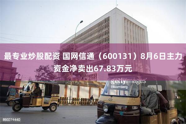 最专业炒股配资 国网信通（600131）8月6日主力资金净卖出67.83万元