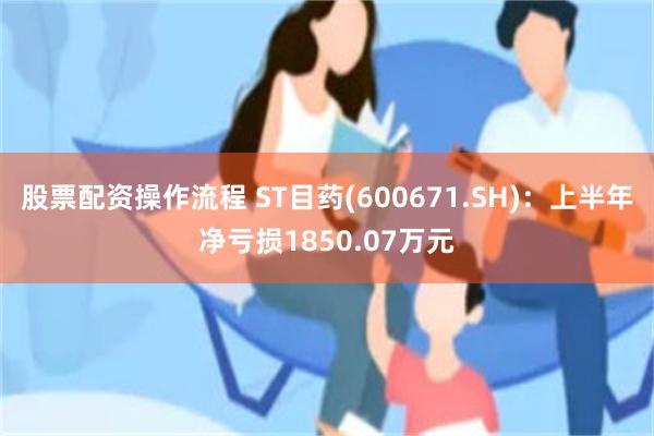 股票配资操作流程 ST目药(600671.SH)：上半年净亏损1850.07万元