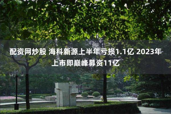 配资网炒股 海科新源上半年亏损1.1亿 2023年上市即巅峰募资11亿