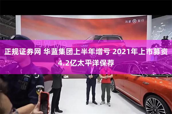 正规证券网 华蓝集团上半年增亏 2021年上市募资4.2亿太平洋保荐