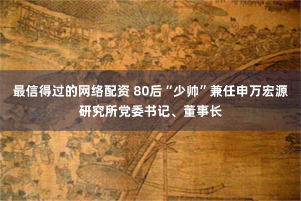 最信得过的网络配资 80后“少帅”兼任申万宏源研究所党委书记、董事长