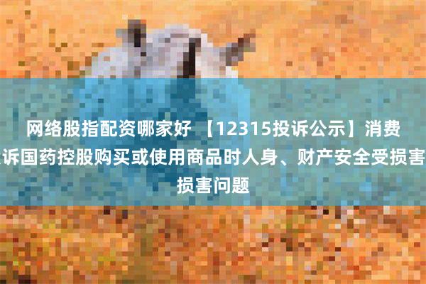 网络股指配资哪家好 【12315投诉公示】消费者投诉国药控股购买或使用商品时人身、财产安全受损害问题