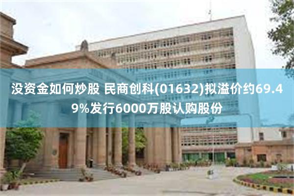 没资金如何炒股 民商创科(01632)拟溢价约69.49%发行6000万股认购股份