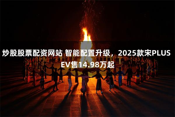 炒股股票配资网站 智能配置升级，2025款宋PLUS EV售14.98万起