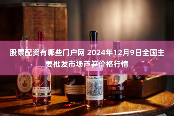 股票配资有哪些门户网 2024年12月9日全国主要批发市场芦笋价格行情