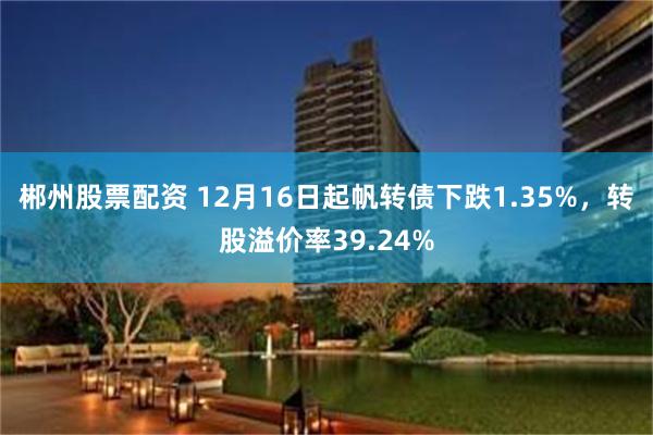 郴州股票配资 12月16日起帆转债下跌1.35%，转股溢价率39.24%