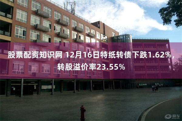 股票配资知识网 12月16日特纸转债下跌1.62%，转股溢价率23.55%