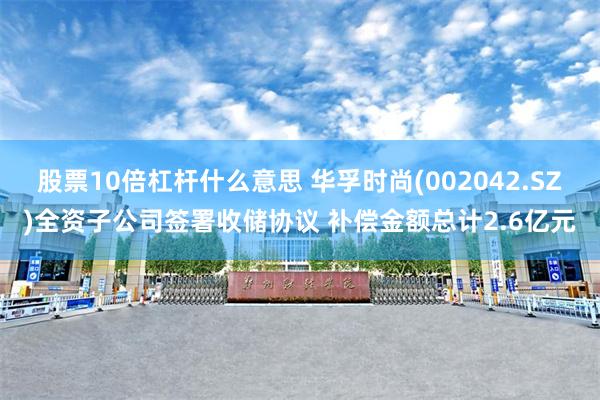 股票10倍杠杆什么意思 华孚时尚(002042.SZ)全资子公司签署收储协议 补偿金额总计2.6亿元