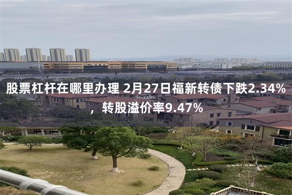 股票杠杆在哪里办理 2月27日福新转债下跌2.34%，转股溢价率9.47%