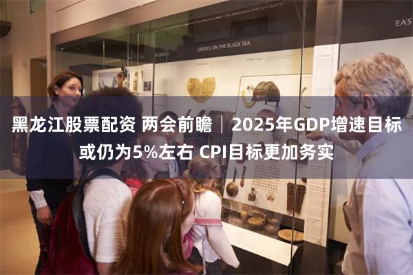 黑龙江股票配资 两会前瞻│2025年GDP增速目标或仍为5%左右 CPI目标更加务实