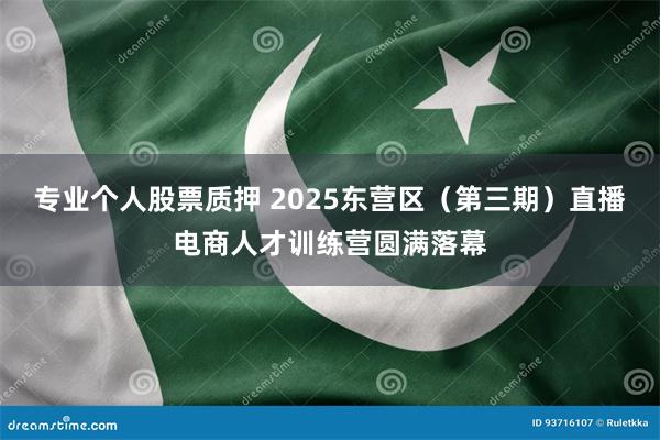 专业个人股票质押 2025东营区（第三期）直播电商人才训练营圆满落幕