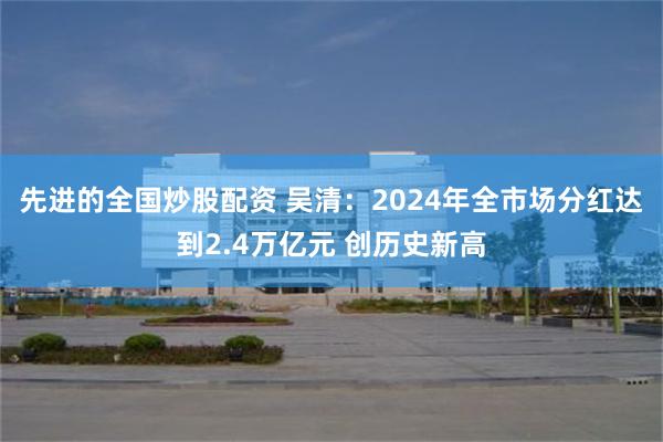 先进的全国炒股配资 吴清：2024年全市场分红达到2.4万亿元 创历史新高