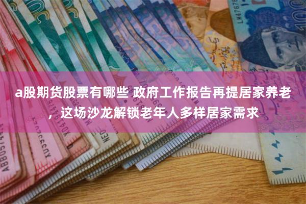 a股期货股票有哪些 政府工作报告再提居家养老，这场沙龙解锁老年人多样居家需求