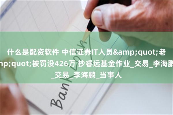 什么是配资软件 中信证券IT人员&quot;老鼠仓&quot;被罚没426万 抄睿远基金作业_交易_李海鹏_当事人