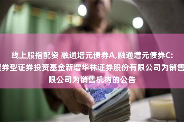 线上股指配资 融通增元债券A,融通增元债券C: 融通增元债券型证券投资基金新增华林证券股份有限公司为销售机构的公告