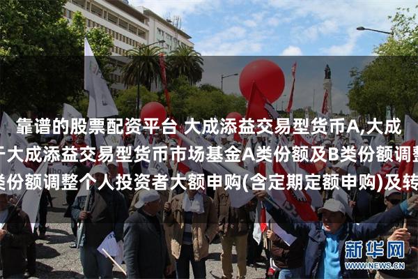 靠谱的股票配资平台 大成添益交易型货币A,大成添益交易型货币B: 关于大成添益交易型货币市场基金A类份额及B类份额调整个人投资者大额申购(含定期定额申购)及转换转入业务的公告