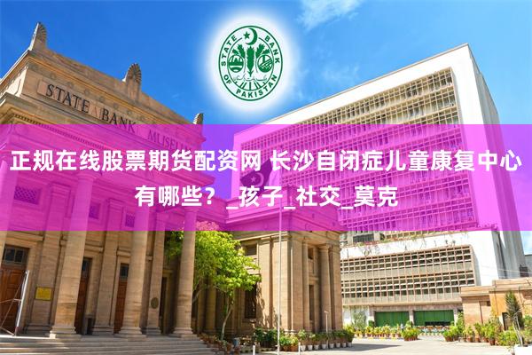 正规在线股票期货配资网 长沙自闭症儿童康复中心有哪些？_孩子_社交_莫克
