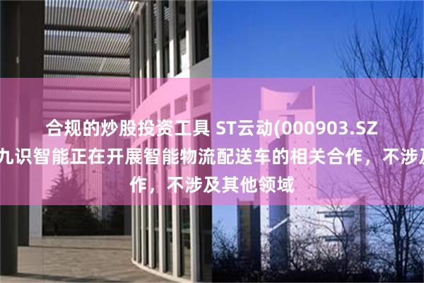 合规的炒股投资工具 ST云动(000903.SZ)：目前与九识智能正在开展智能物流配送车的相关合作，不涉及其他领域