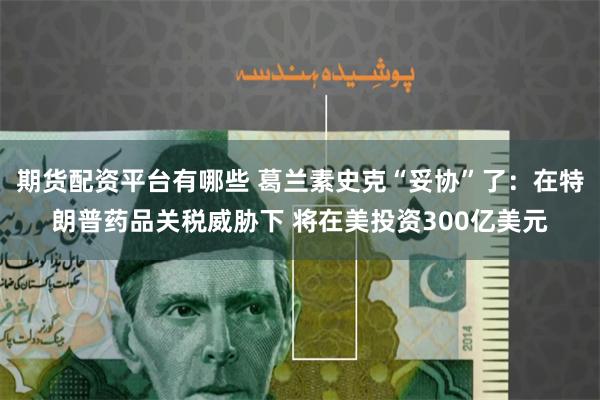 期货配资平台有哪些 葛兰素史克“妥协”了：在特朗普药品关税威胁下 将在美投资300亿美元