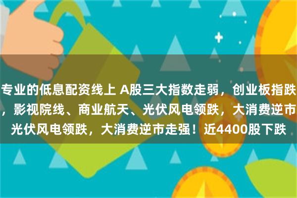 专业的低息配资线上 A股三大指数走弱，创业板指跌1.17%，沪指跌0.8%，影视院线、商业航天、光伏风电领跌，大消费逆市走强！近4400股下跌