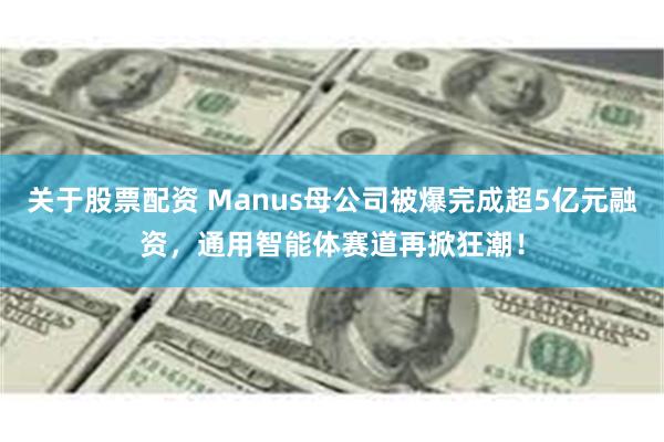 关于股票配资 Manus母公司被爆完成超5亿元融资，通用智能体赛道再掀狂潮！