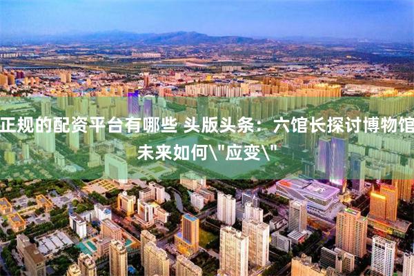 正规的配资平台有哪些 头版头条：六馆长探讨博物馆未来如何＂应变＂