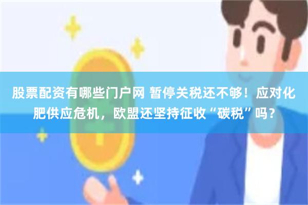 股票配资有哪些门户网 暂停关税还不够！应对化肥供应危机，欧盟还坚持征收“碳税”吗？