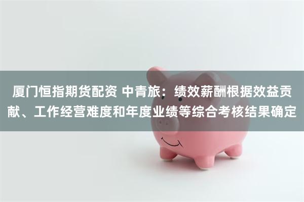 厦门恒指期货配资 中青旅：绩效薪酬根据效益贡献、工作经营难度和年度业绩等综合考核结果确定