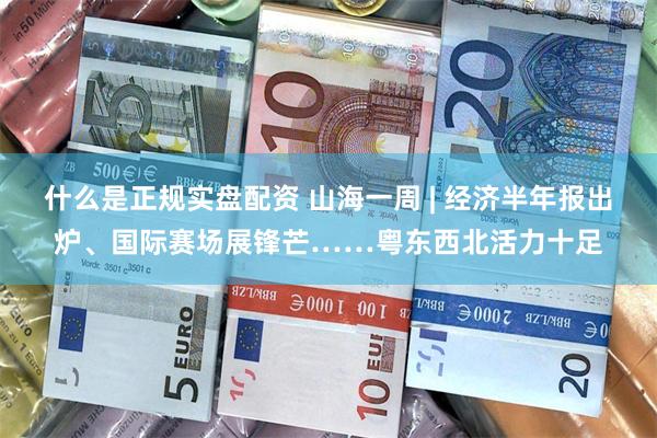 什么是正规实盘配资 山海一周 | 经济半年报出炉、国际赛场展锋芒……粤东西北活力十足