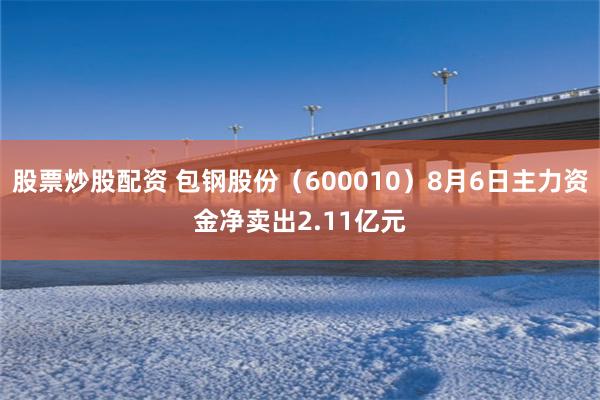 股票炒股配资 包钢股份（600010）8月6日主力资金净卖出2.11亿元