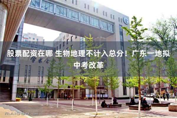 股票配资在哪 生物地理不计入总分！广东一地拟中考改革