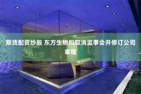 期货配资炒股 东方生物拟取消监事会并修订公司章程
