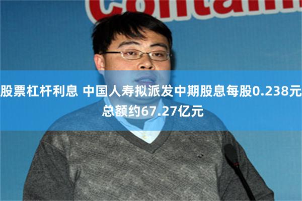 股票杠杆利息 中国人寿拟派发中期股息每股0.238元 总额约67.27亿元
