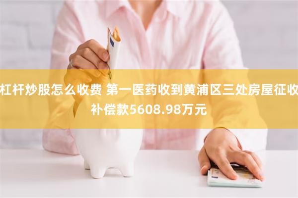 杠杆炒股怎么收费 第一医药收到黄浦区三处房屋征收补偿款5608.98万元