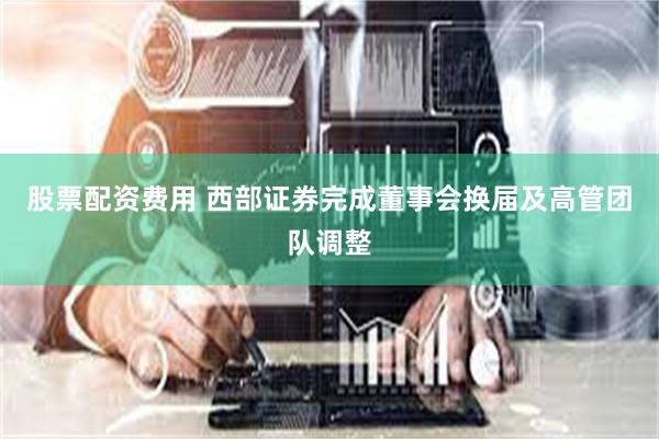 股票配资费用 西部证券完成董事会换届及高管团队调整