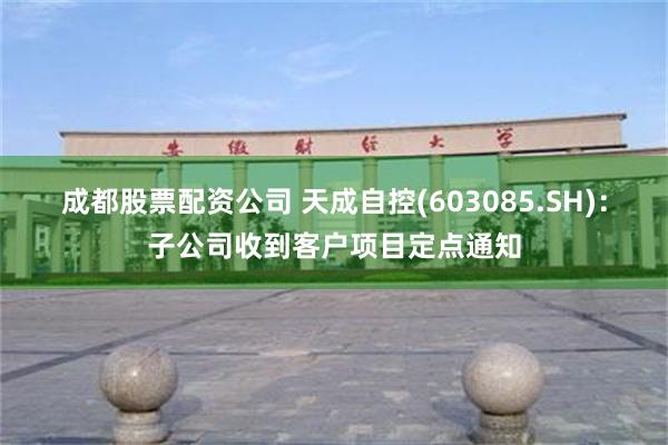 成都股票配资公司 天成自控(603085.SH)：子公司收到客户项目定点通知