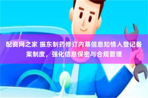配资网之家 振东制药修订内幕信息知情人登记备案制度，强化信息保密与合规管理