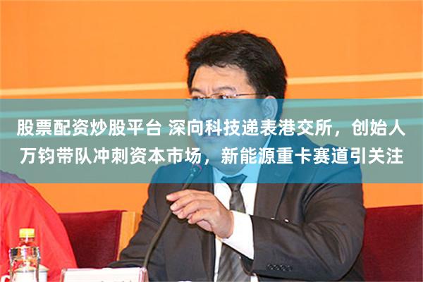 股票配资炒股平台 深向科技递表港交所，创始人万钧带队冲刺资本市场，新能源重卡赛道引关注