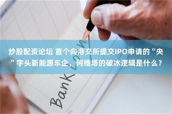 炒股配资论坛 首个向港交所提交IPO申请的“央”字头新能源车企，阿维塔的破冰逻辑是什么？